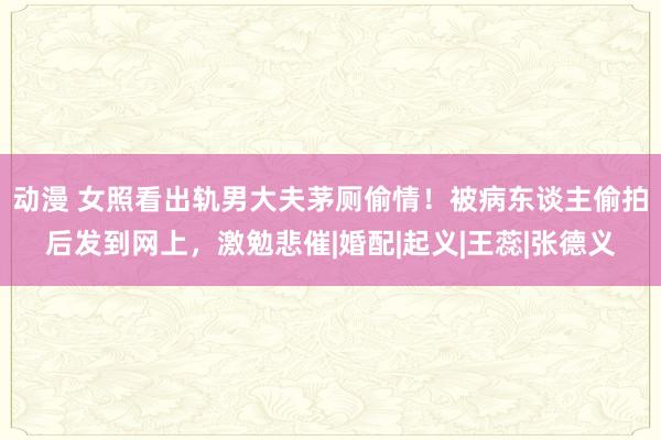 动漫 女照看出轨男大夫茅厕偷情！被病东谈主偷拍后发到网上，激勉悲催|婚配|起义|王蕊|张德义