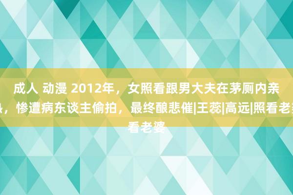 成人 动漫 2012年，女照看跟男大夫在茅厕内亲热，惨遭病东谈主偷拍，最终酿悲催|王蕊|高远|照看老婆