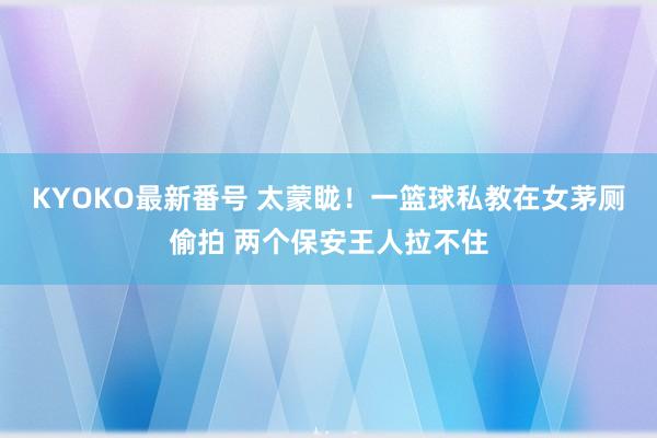 KYOKO最新番号 太蒙眬！一篮球私教在女茅厕偷拍 两个保安王人拉不住