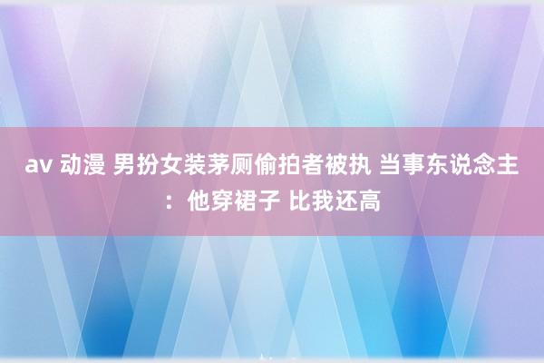 av 动漫 男扮女装茅厕偷拍者被执 当事东说念主：他穿裙子 比我还高