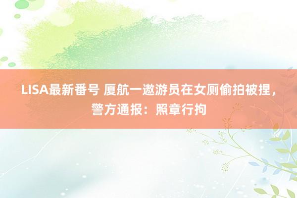 LISA最新番号 厦航一遨游员在女厕偷拍被捏，警方通报：照章行拘