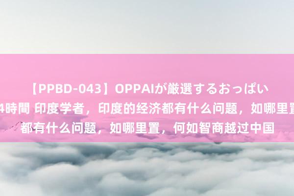 【PPBD-043】OPPAIが厳選するおっぱい 綺麗で敏感な美巨乳4時間 印度学者，印度的经济都有什么问题，如哪里置，何如智商越过中国