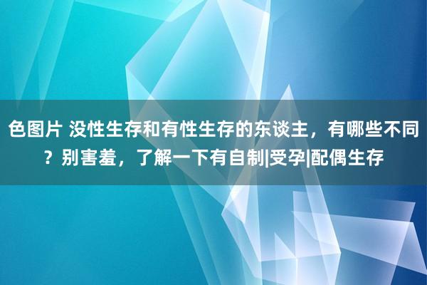 色图片 没性生存和有性生存的东谈主，有哪些不同？别害羞，了解一下有自制|受孕|配偶生存