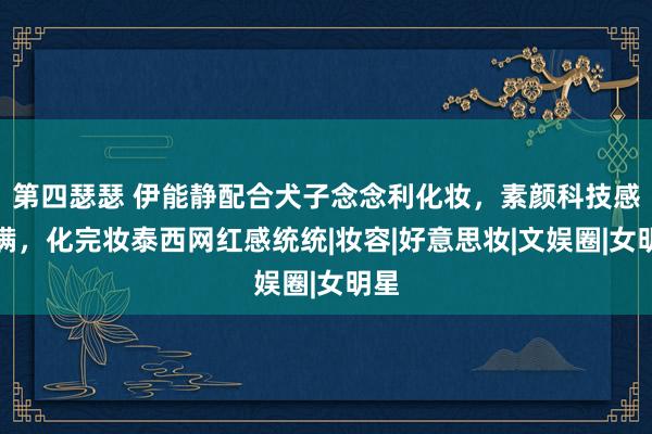 第四瑟瑟 伊能静配合犬子念念利化妆，素颜科技感满满，化完妆泰西网红感统统|妆容|好意思妆|文娱圈|女明星