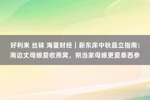 好利来 丝袜 海量财经｜新东床中秋矗立指南：南边丈母娘爱收燕窝，朔当家母娘更爱泰西参