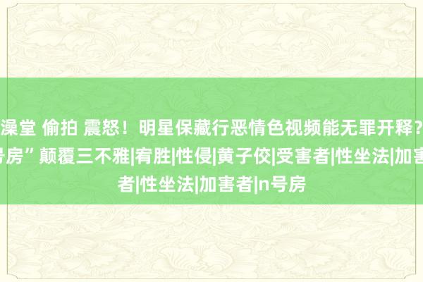 澡堂 偷拍 震怒！明星保藏行恶情色视频能无罪开释？台版“N号房”颠覆三不雅|宥胜|性侵|黄子佼|受害者|性坐法|加害者|n号房