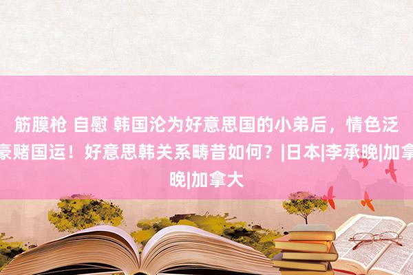 筋膜枪 自慰 韩国沦为好意思国的小弟后，情色泛滥豪赌国运！好意思韩关系畴昔如何？|日本|李承晚|加拿大