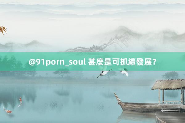 @91porn_soul 甚麼是可抓續發展？