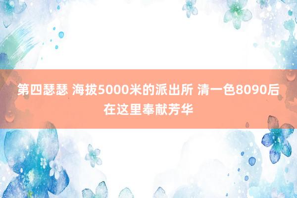 第四瑟瑟 海拔5000米的派出所 清一色8090后在这里奉献芳华