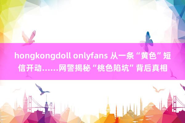 hongkongdoll onlyfans 从一条“黄色”短信开动......网警揭秘“桃色陷坑”背后真相