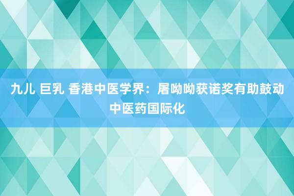 九儿 巨乳 香港中医学界：屠呦呦获诺奖有助鼓动中医药国际化