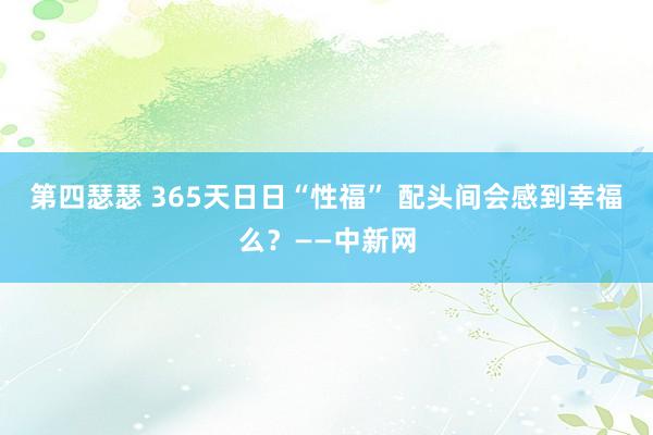 第四瑟瑟 365天日日“性福” 配头间会感到幸福么？——中新网