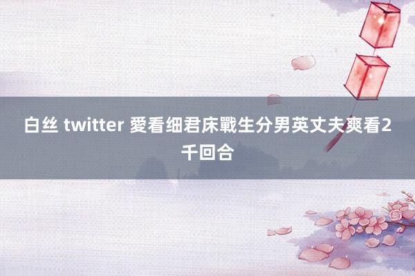 白丝 twitter 愛看细君床戰生分男　英丈夫爽看2千回合