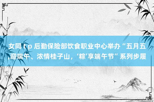 女同 t p 后勤保险部饮食职业中心举办“五月五，迎端午、浓情桂子山，‘粽’享端午节”系列步履