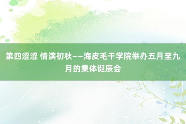 第四涩涩 情满初秋——海皮毛干学院举办五月至九月的集体诞辰会