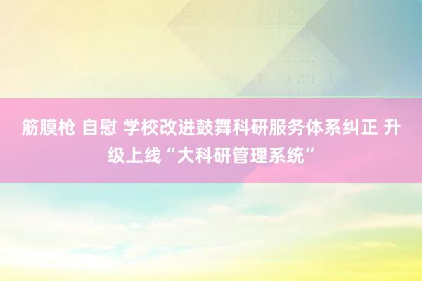 筋膜枪 自慰 学校改进鼓舞科研服务体系纠正 升级上线“大科研管理系统”