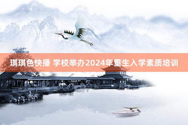 琪琪色快播 学校举办2024年重生入学素质培训