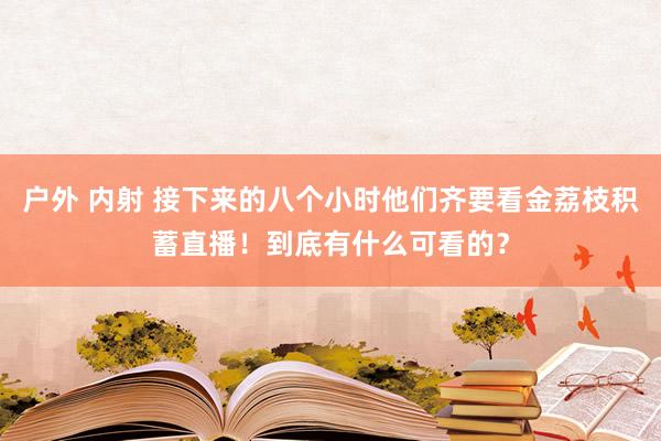 户外 内射 接下来的八个小时他们齐要看金荔枝积蓄直播！到底有什么可看的？