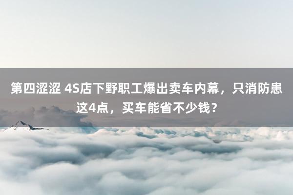 第四涩涩 4S店下野职工爆出卖车内幕，只消防患这4点，买车能省不少钱？