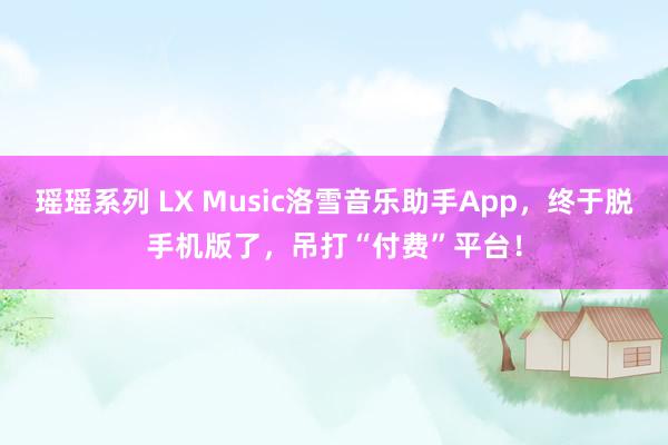 瑶瑶系列 LX Music洛雪音乐助手App，终于脱手机版了，吊打“付费”平台！