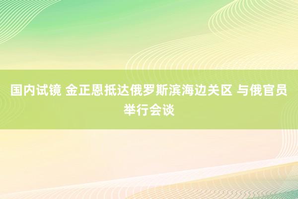 国内试镜 金正恩抵达俄罗斯滨海边关区 与俄官员举行会谈