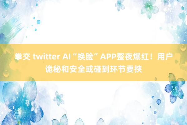 拳交 twitter AI“换脸”APP整夜爆红！用户诡秘和安全或碰到环节要挟