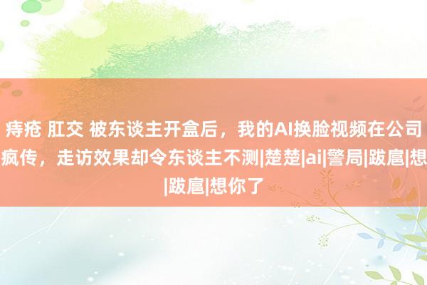 痔疮 肛交 被东谈主开盒后，我的AI换脸视频在公司里面疯传，走访效果却令东谈主不测|楚楚|ai|警局|跋扈|想你了