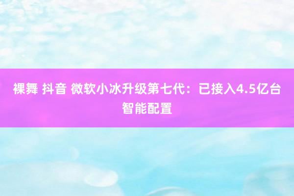 裸舞 抖音 微软小冰升级第七代：已接入4.5亿台智能配置