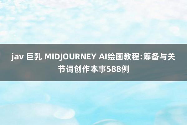 jav 巨乳 MIDJOURNEY AI绘画教程:筹备与关节词创作本事588例