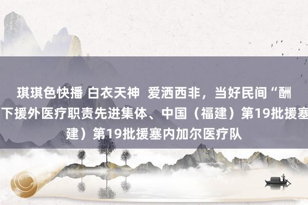 琪琪色快播 白衣天神  爱洒西非，当好民间“酬酢官”——记天下援外医疗职责先进集体、中国（福建）第19批援塞内加尔医疗队