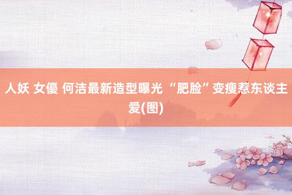 人妖 女優 何洁最新造型曝光 “肥脸”变瘦惹东谈主爱(图)