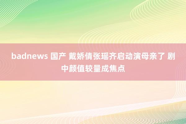 badnews 国产 戴娇倩张瑶齐启动演母亲了 剧中颜值较量成焦点