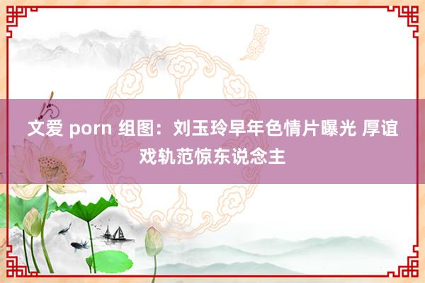 文爱 porn 组图：刘玉玲早年色情片曝光 厚谊戏轨范惊东说念主