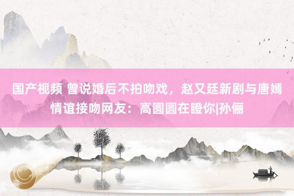 国产视频 曾说婚后不拍吻戏，赵又廷新剧与唐嫣情谊接吻网友：高圆圆在瞪你|孙俪