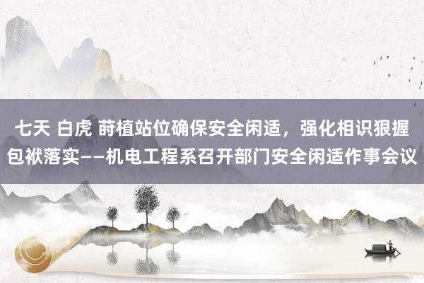 七天 白虎 莳植站位确保安全闲适，强化相识狠握包袱落实——机电工程系召开部门安全闲适作事会议