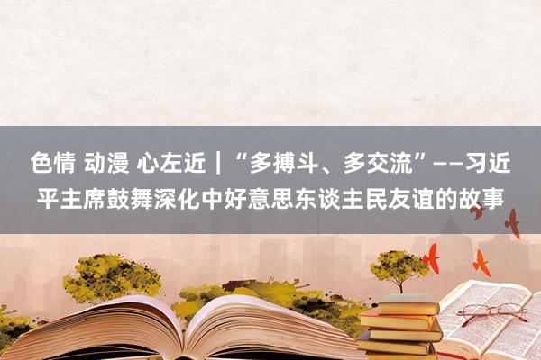 色情 动漫 心左近｜“多搏斗、多交流”——习近平主席鼓舞深化中好意思东谈主民友谊的故事