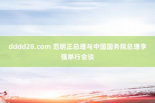 dddd28.com 范明正总理与中国国务院总理李强举行会谈