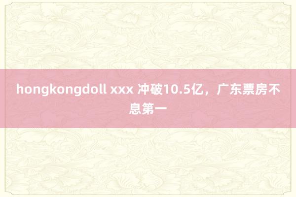 hongkongdoll xxx 冲破10.5亿，广东票房不息第一