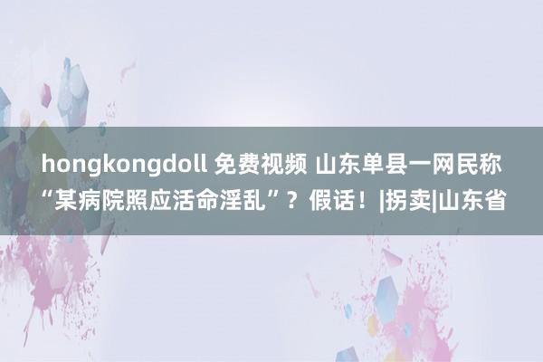 hongkongdoll 免费视频 山东单县一网民称“某病院照应活命淫乱”？假话！|拐卖|山东省