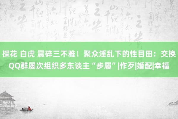 探花 白虎 震碎三不雅！聚众淫乱下的性目田：交换QQ群屡次组织多东谈主“步履”|作歹|婚配|幸福