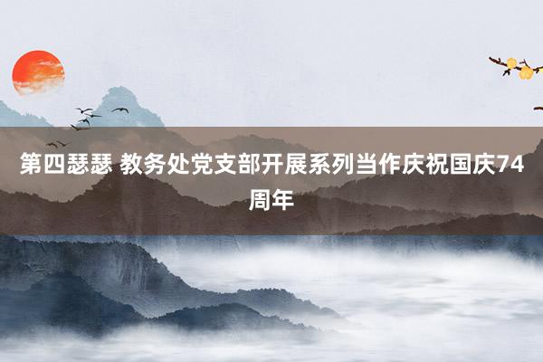 第四瑟瑟 教务处党支部开展系列当作庆祝国庆74周年