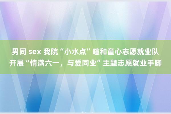 男同 sex 我院“小水点”暄和童心志愿就业队开展“情满六一，与爱同业”主题志愿就业手脚