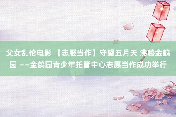 父女乱伦电影 【志服当作】守望五月天 沸腾金鹤园 ——金鹤园青少年托管中心志愿当作成功举行