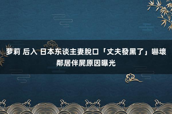 萝莉 后入 日本东谈主妻脫口「丈夫發黑了」嚇壞鄰居　伴屍原因曝光