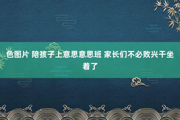 色图片 陪孩子上意思意思班 家长们不必败兴干坐着了