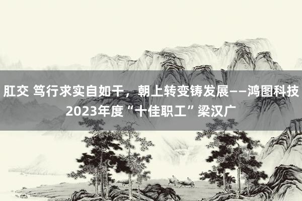 肛交 笃行求实自如干，朝上转变铸发展——鸿图科技2023年度“十佳职工”梁汉广