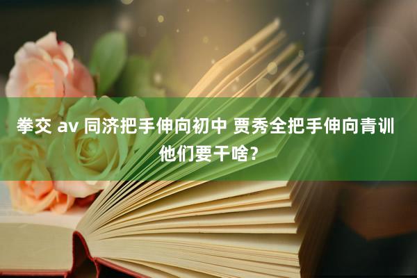 拳交 av 同济把手伸向初中 贾秀全把手伸向青训 他们要干啥？