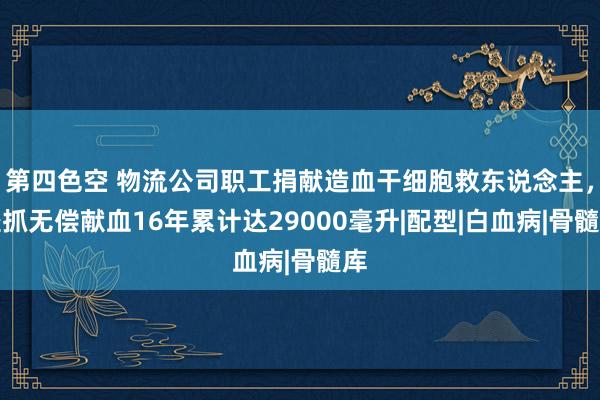 第四色空 物流公司职工捐献造血干细胞救东说念主，坚抓无偿献血16年累计达29000毫升|配型|白血病|骨髓库