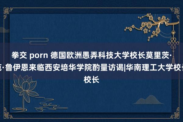 拳交 porn 德国欧洲愚弄科技大学校长莫里茨·范·鲁伊恩来临西安培华学院酌量访谒|华南理工大学校长