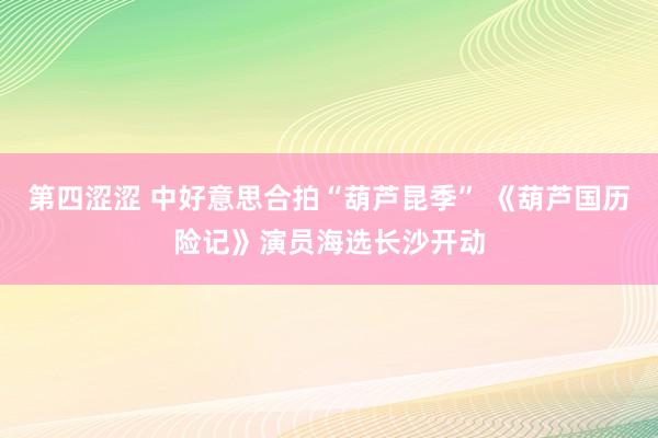 第四涩涩 中好意思合拍“葫芦昆季” 《葫芦国历险记》演员海选长沙开动